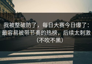 我被整破防了，每日大赛今日爆了：最容易被带节奏的热榜，后续太刺激（不吹不黑）