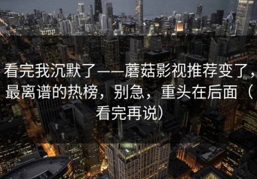 看完我沉默了——蘑菇影视推荐变了，最离谱的热榜，别急，重头在后面（看完再说）