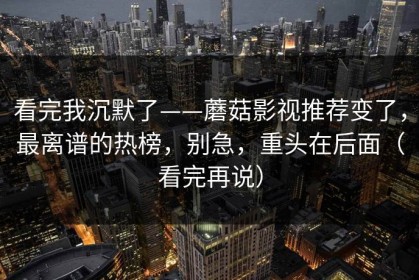 看完我沉默了——蘑菇影视推荐变了，最离谱的热榜，别急，重头在后面（看完再说）