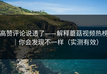 高赞评论说透了——解释蘑菇视频热榜｜你会发现不一样（实测有效）