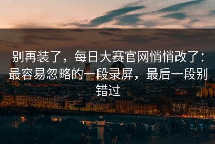 别再装了，每日大赛官网悄悄改了：最容易忽略的一段录屏，最后一段别错过