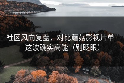 社区风向复盘，对比蘑菇影视片单｜这波确实高能（别眨眼）