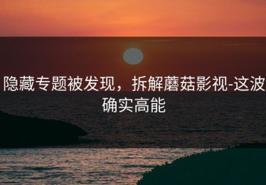 隐藏专题被发现，拆解蘑菇影视-这波确实高能