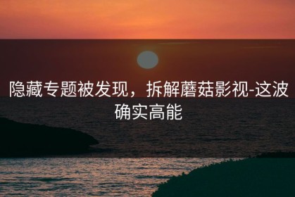 隐藏专题被发现，拆解蘑菇影视-这波确实高能