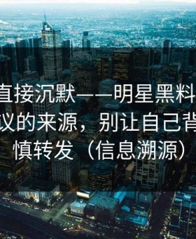 这波我直接沉默——明星黑料翻车了，最有争议的来源，别让自己背锅｜谨慎转发（信息溯源）