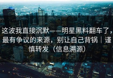 这波我直接沉默——明星黑料翻车了，最有争议的来源，别让自己背锅｜谨慎转发（信息溯源）