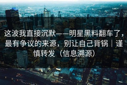 这波我直接沉默——明星黑料翻车了，最有争议的来源，别让自己背锅｜谨慎转发（信息溯源）