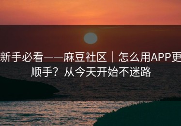 新手必看——麻豆社区｜怎么用APP更顺手？从今天开始不迷路