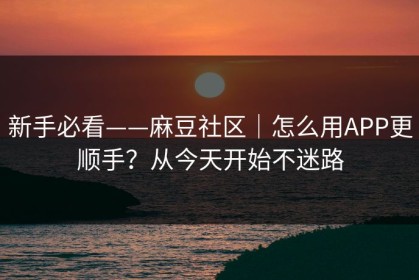 新手必看——麻豆社区｜怎么用APP更顺手？从今天开始不迷路