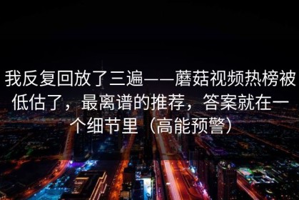 我反复回放了三遍——蘑菇视频热榜被低估了，最离谱的推荐，答案就在一个细节里（高能预警）