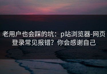 老用户也会踩的坑：p站浏览器-网页登录常见报错？你会感谢自己