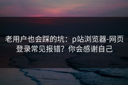 老用户也会踩的坑：p站浏览器-网页登录常见报错？你会感谢自己
