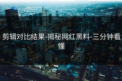 剪辑对比结果-揭秘网红黑料-三分钟看懂
