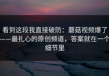 看到这段我直接破防：蘑菇视频爆了——最扎心的原创频道，答案就在一个细节里