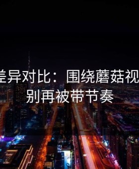 剪辑版差异对比：围绕蘑菇视频热榜｜别再被带节奏