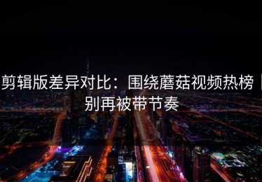 剪辑版差异对比：围绕蘑菇视频热榜｜别再被带节奏