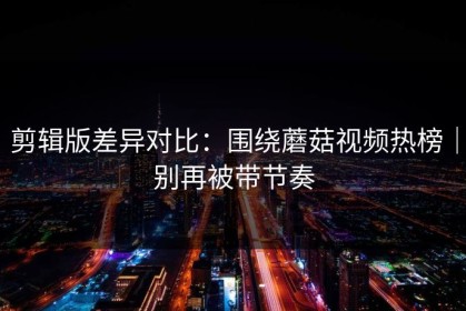 剪辑版差异对比：围绕蘑菇视频热榜｜别再被带节奏