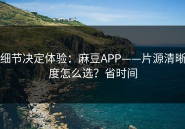 细节决定体验：麻豆APP——片源清晰度怎么选？省时间