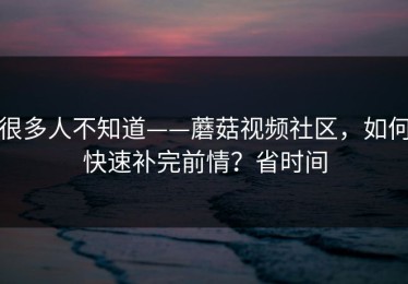 很多人不知道——蘑菇视频社区，如何快速补完前情？省时间