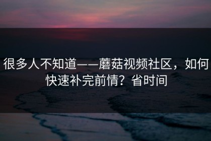 很多人不知道——蘑菇视频社区，如何快速补完前情？省时间