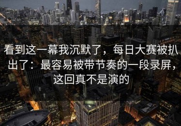 看到这一幕我沉默了，每日大赛被扒出了：最容易被带节奏的一段录屏，这回真不是演的