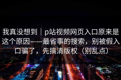 我真没想到｜p站视频网页入口原来是这个原因——最省事的搜索，别被假入口骗了，先搞清版权（别乱点）