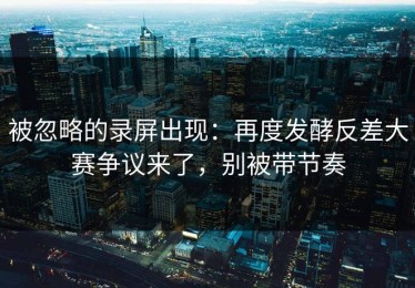 被忽略的录屏出现：再度发酵反差大赛争议来了，别被带节奏