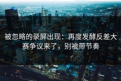 被忽略的录屏出现：再度发酵反差大赛争议来了，别被带节奏