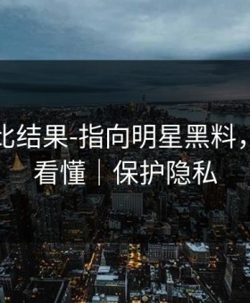 剪辑对比结果-指向明星黑料，三分钟看懂｜保护隐私