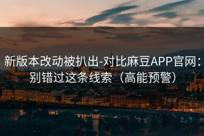 新版本改动被扒出-对比麻豆APP官网：别错过这条线索（高能预警）