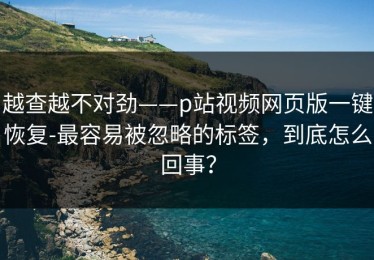 越查越不对劲——p站视频网页版一键恢复-最容易被忽略的标签，到底怎么回事？