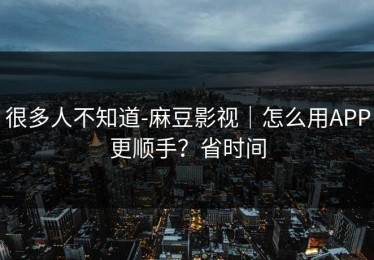 很多人不知道-麻豆影视｜怎么用APP更顺手？省时间