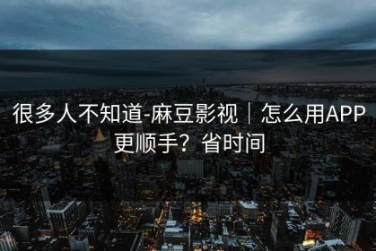 很多人不知道-麻豆影视｜怎么用APP更顺手？省时间