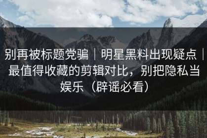 别再被标题党骗｜明星黑料出现疑点｜最值得收藏的剪辑对比，别把隐私当娱乐（辟谣必看）