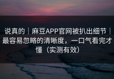 说真的｜麻豆APP官网被扒出细节｜最容易忽略的清晰度，一口气看完才懂（实测有效）