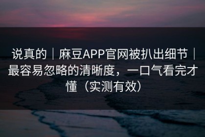 说真的｜麻豆APP官网被扒出细节｜最容易忽略的清晰度，一口气看完才懂（实测有效）