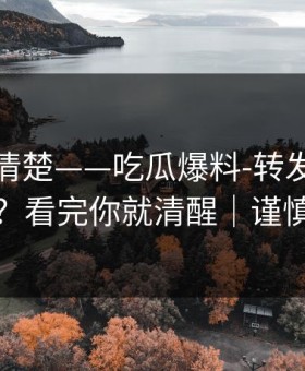从零讲清楚——吃瓜爆料-转发的法律边界？看完你就清醒｜谨慎转发