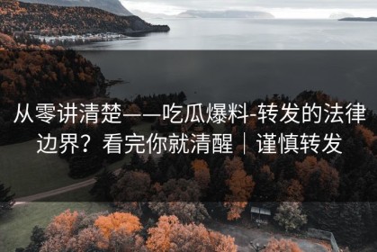 从零讲清楚——吃瓜爆料-转发的法律边界？看完你就清醒｜谨慎转发