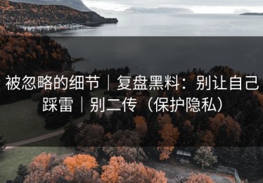 被忽略的细节｜复盘黑料：别让自己踩雷｜别二传（保护隐私）