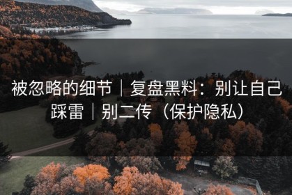 被忽略的细节｜复盘黑料：别让自己踩雷｜别二传（保护隐私）