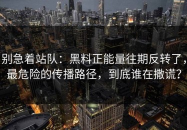 别急着站队：黑料正能量往期反转了，最危险的传播路径，到底谁在撒谎？