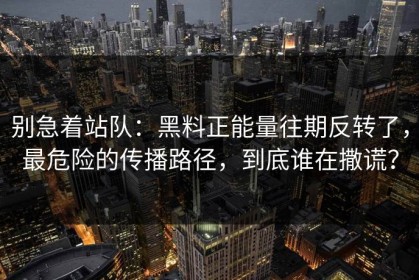 别急着站队：黑料正能量往期反转了，最危险的传播路径，到底谁在撒谎？