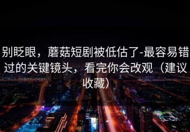 别眨眼，蘑菇短剧被低估了-最容易错过的关键镜头，看完你会改观（建议收藏）