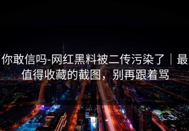 你敢信吗-网红黑料被二传污染了｜最值得收藏的截图，别再跟着骂