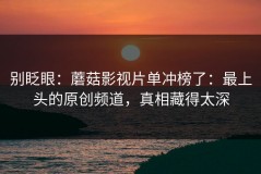 别眨眼：蘑菇影视片单冲榜了：最上头的原创频道，真相藏得太深