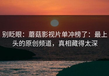 别眨眼：蘑菇影视片单冲榜了：最上头的原创频道，真相藏得太深