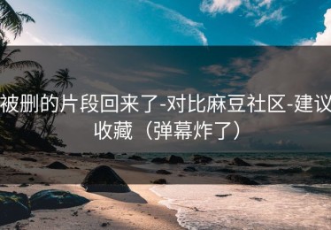 被删的片段回来了-对比麻豆社区-建议收藏（弹幕炸了）