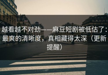 越看越不对劲——麻豆短剧被低估了：最爽的清晰度，真相藏得太深（更新提醒）