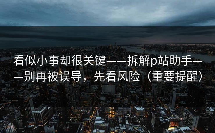 看似小事却很关键——拆解p站助手——别再被误导，先看风险（重要提醒）
