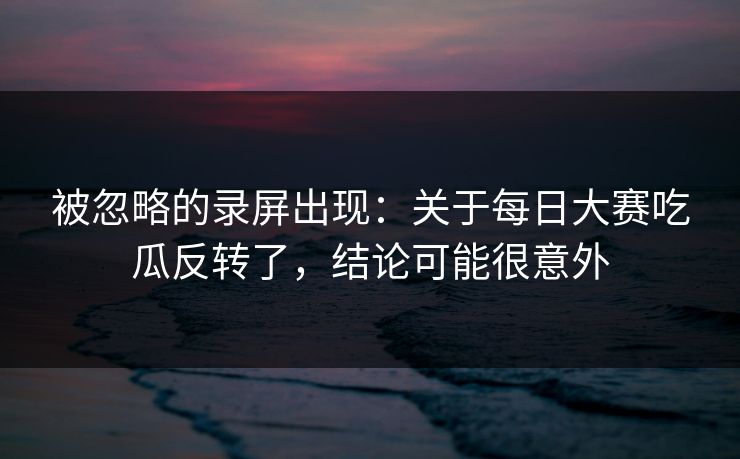 被忽略的录屏出现：关于每日大赛吃瓜反转了，结论可能很意外
